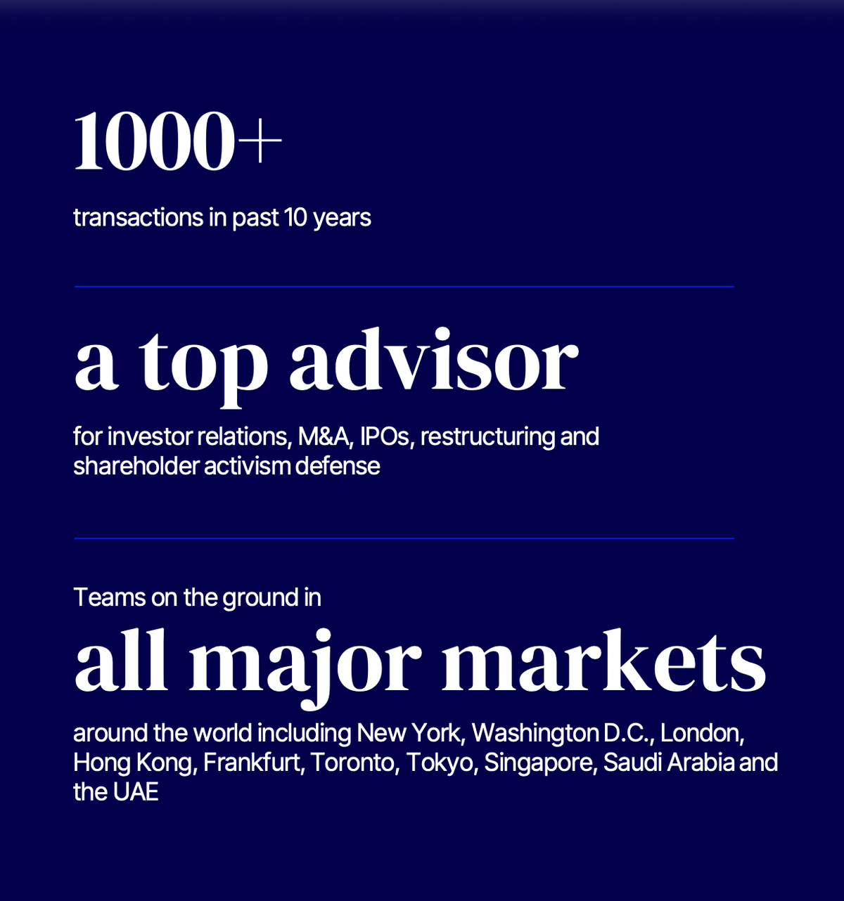 Edelman Smithfield proof points: 1000+ transactions in the past 10 years; a top advisor for investor relations, M&A, IPOs, restructuring and shareholder activism defense; teams on the ground in all major markets including New York, Washington D.C., London, Hong Kong, Frankfurt, Toronto, Tokyo, Singapore, Saudi Arabia and the UAE.